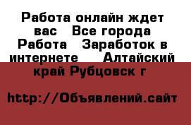 Работа онлайн ждет вас - Все города Работа » Заработок в интернете   . Алтайский край,Рубцовск г.